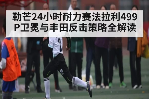 勒芒24小时耐力赛法拉利499P卫冕与丰田反击策略全解读